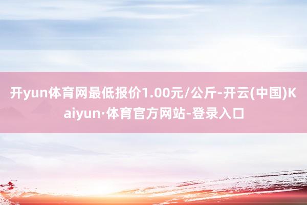 开yun体育网最低报价1.00元/公斤-开云(中国)Kaiyun·体育官方网站-登录入口