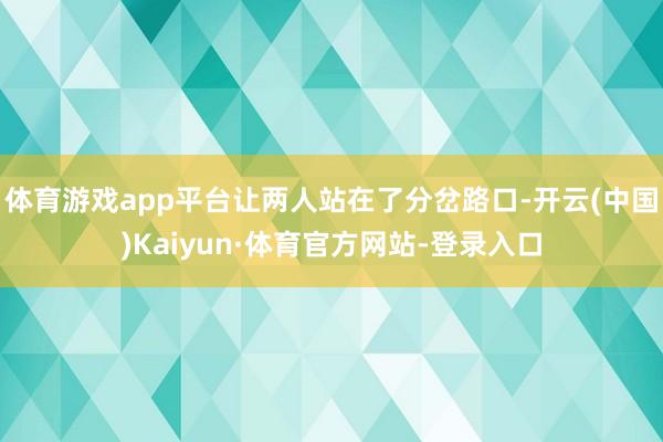 体育游戏app平台让两人站在了分岔路口-开云(中国)Kaiyun·体育官方网站-登录入口