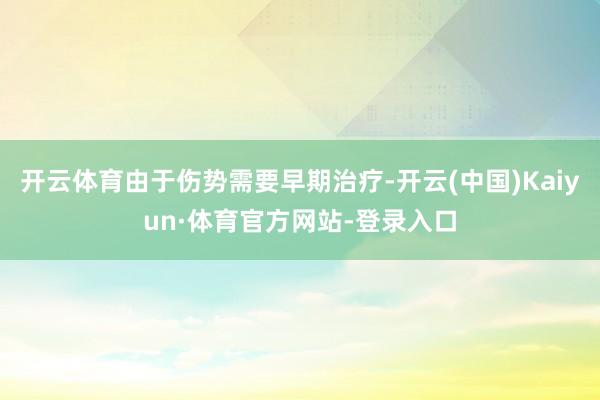 开云体育由于伤势需要早期治疗-开云(中国)Kaiyun·体育官方网站-登录入口