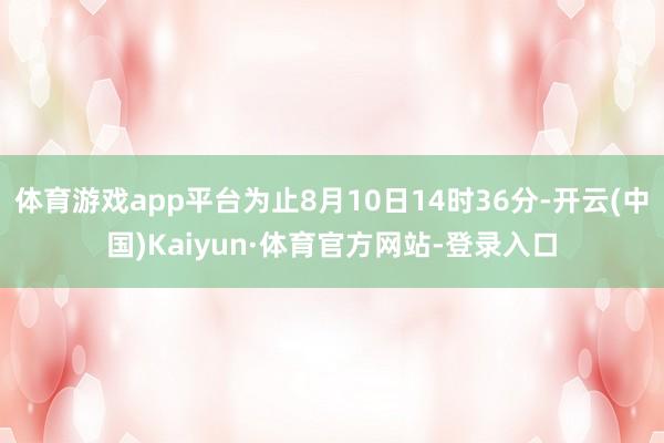 体育游戏app平台为止8月10日14时36分-开云(中国)Kaiyun·体育官方网站-登录入口