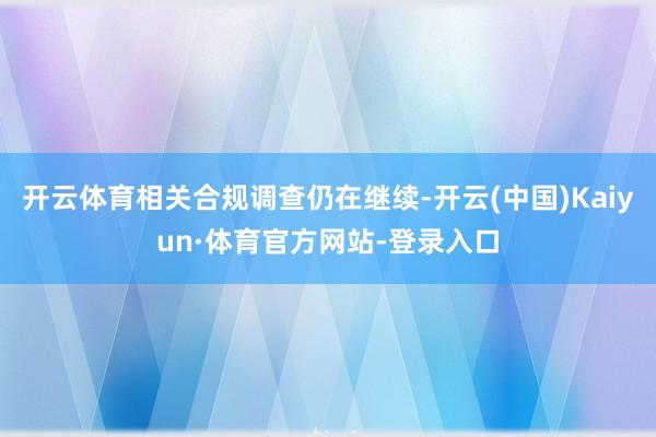 开云体育相关合规调查仍在继续-开云(中国)Kaiyun·体育官方网站-登录入口