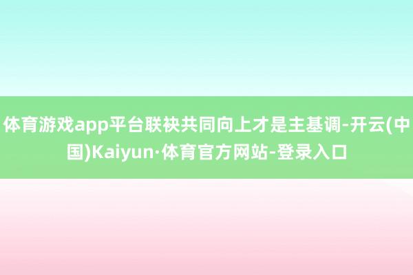 体育游戏app平台联袂共同向上才是主基调-开云(中国)Kaiyun·体育官方网站-登录入口