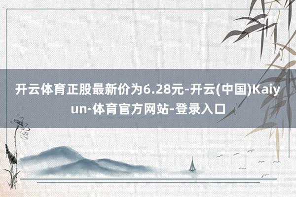 开云体育正股最新价为6.28元-开云(中国)Kaiyun·体育官方网站-登录入口