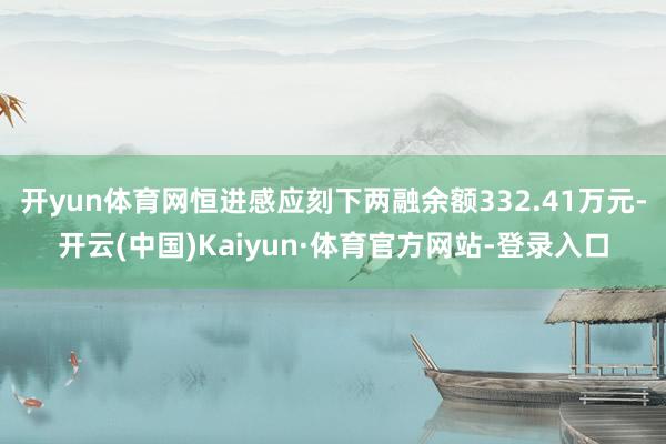 开yun体育网恒进感应刻下两融余额332.41万元-开云(中国)Kaiyun·体育官方网站-登录入口