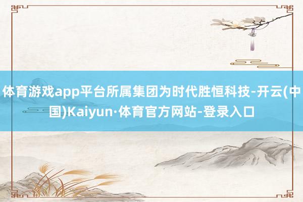 体育游戏app平台所属集团为时代胜恒科技-开云(中国)Kaiyun·体育官方网站-登录入口