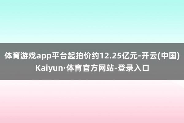 体育游戏app平台起拍价约12.25亿元-开云(中国)Kaiyun·体育官方网站-登录入口