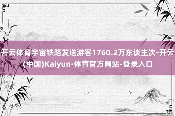 开云体育宇宙铁路发送游客1760.2万东谈主次-开云(中国)Kaiyun·体育官方网站-登录入口