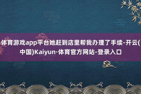 体育游戏app平台她赶到店里帮我办理了手续-开云(中国)Kaiyun·体育官方网站-登录入口