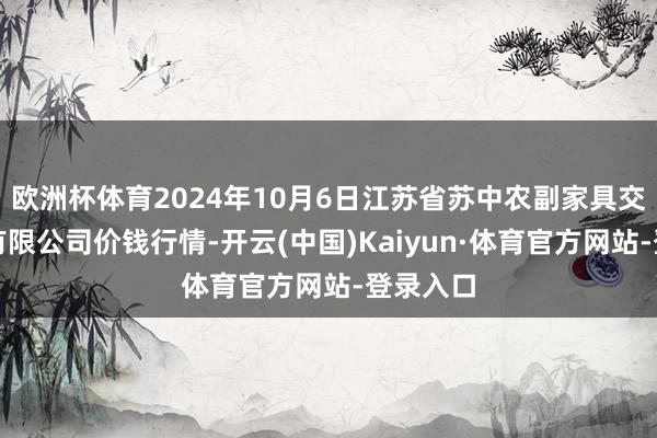 欧洲杯体育2024年10月6日江苏省苏中农副家具交游中心有限公司价钱行情-开云(中国)Kaiyun·体育官方网站-登录入口