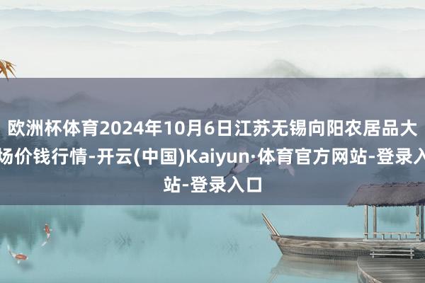 欧洲杯体育2024年10月6日江苏无锡向阳农居品大商场价钱行情-开云(中国)Kaiyun·体育官方网站-登录入口