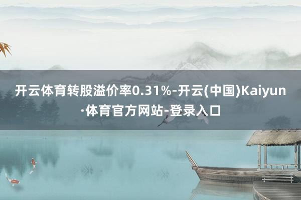 开云体育转股溢价率0.31%-开云(中国)Kaiyun·体育官方网站-登录入口