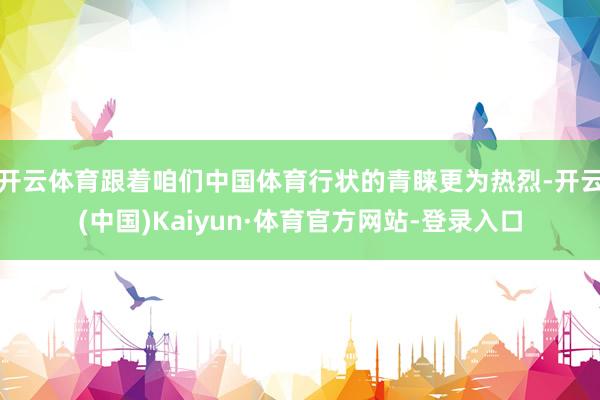 开云体育跟着咱们中国体育行状的青睐更为热烈-开云(中国)Kaiyun·体育官方网站-登录入口