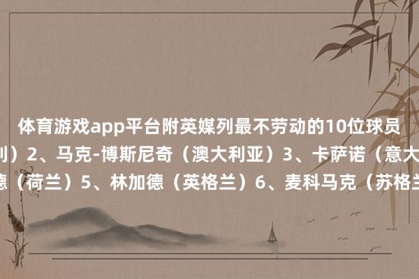 体育游戏app平台附英媒列最不劳动的10位球员：1、巴洛特利（意大利）2、马克-博斯尼奇（澳大利亚）3、卡萨诺（意大利）4、温斯顿-博加德（荷兰）5、林加德（英格兰）6、麦科马克（苏格兰）7、加斯科因（英格兰）8、阿扎尔（比利时）9、艾马-扎基（埃及）10、斯坦-鲍尔斯（英格兰）-开云(中国)Kaiyun·体育官方网站-登录入口